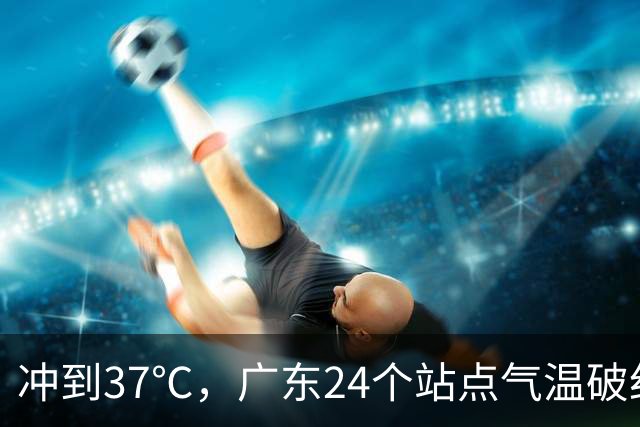 冲到37℃，广东24个站点气温破纪录，未来10天高温还会发展？
