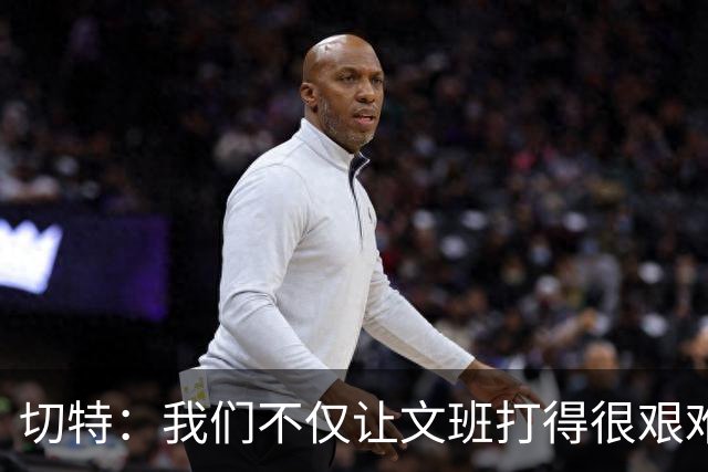 切特：我们不仅让文班打得很艰难，还让马刺每个人都艰难