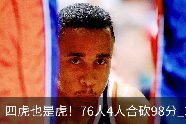 四虎也是虎！76人4人合砍98分 3人26+大帝三双VJ两双