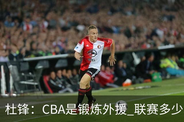 杜锋：CBA是锻炼外援 联赛多少场也没用 国家队后卫支配球机会很小