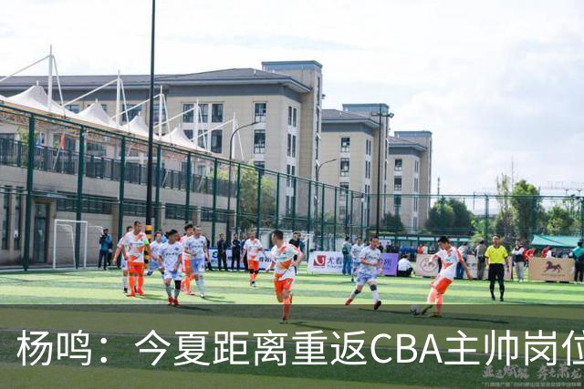 杨鸣：今夏距离重返CBA主帅岗位很近 但有一些选择和不同的看法