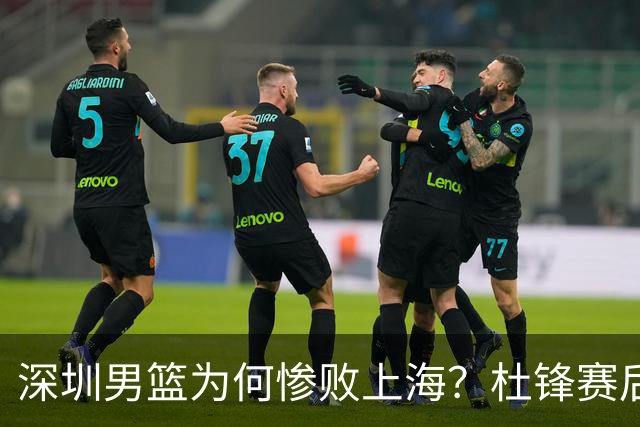 深圳男篮为何惨败上海？杜锋赛后直戳痛点！顾全或火速下课！