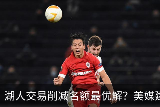湖人交易削减名额最优解？美媒建议拉三方交易：2换2出布朗尼克内克特